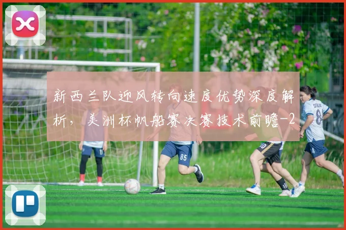 新西兰队迎风转向速度优势深度解析,美洲杯帆船赛决赛技术前瞻