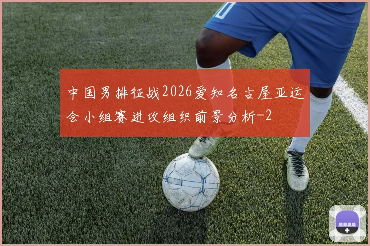 中国男排征战2026爱知名古屋亚运会小组赛进攻组织前景分析