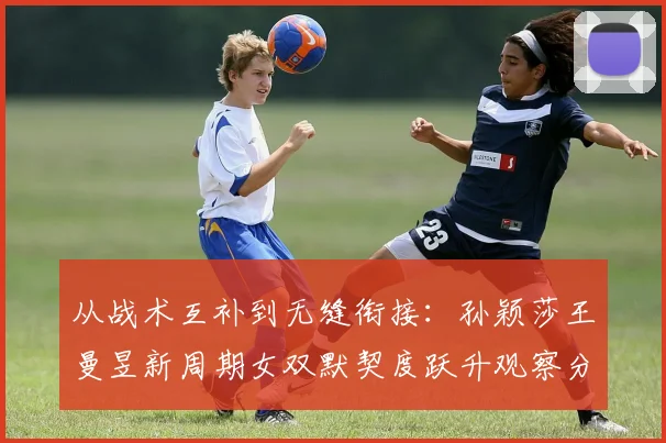 从战术互补到无缝衔接:孙颖莎王曼昱新周期女双默契度跃升观察分析