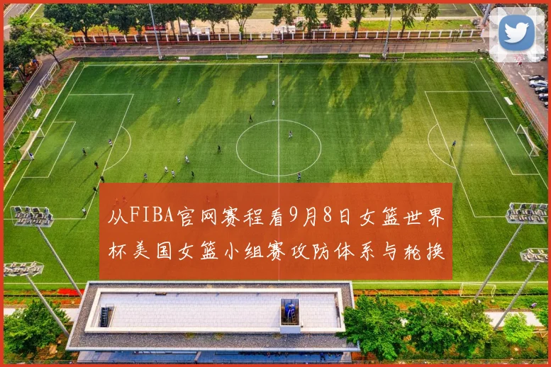 从FIBA官网赛程看9月8日女篮世界杯美国女篮小组赛攻防体系与轮换深度解析