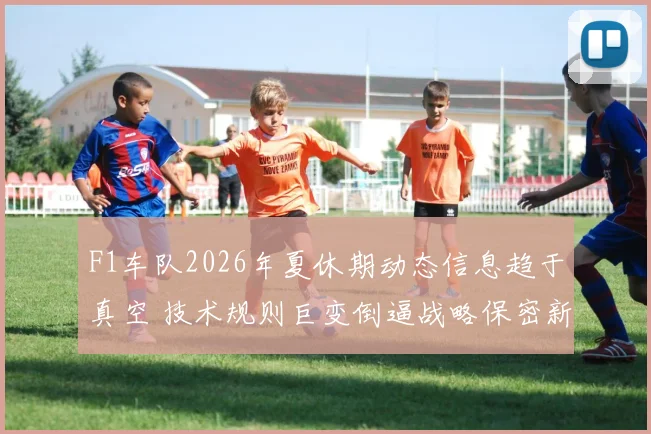 F1车队2026年夏休期动态信息趋于真空 技术规则巨变倒逼战略保密新常态