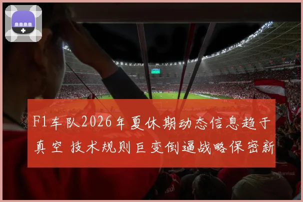 F1车队2026年夏休期动态信息趋于真空 技术规则巨变倒逼战略保密新常态