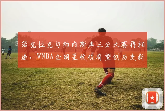若克拉克与约内斯库三分大赛再相逢，WNBA全明星收视有望创历史新高
