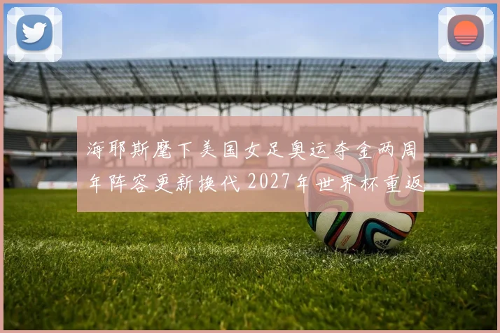 海耶斯麾下美国女足奥运夺金两周年阵容更新换代 2027年世界杯重返巅峰之路