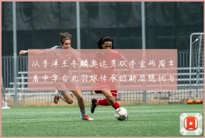 从李洋王齐麟奥运男双夺金两周年看中华台北羽球传承的断层隐忧与新生力量