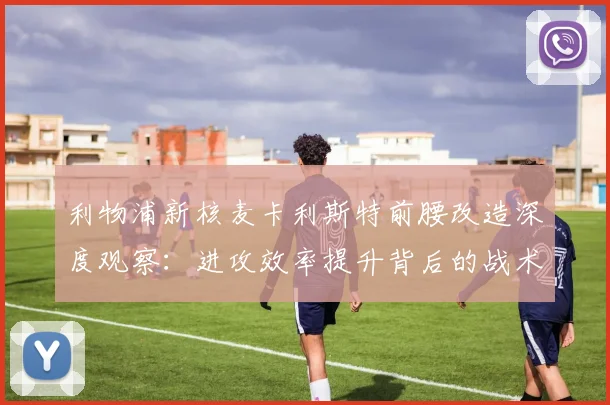利物浦新核麦卡利斯特前腰改造深度观察:进攻效率提升背后的战术逻辑与数据支撑