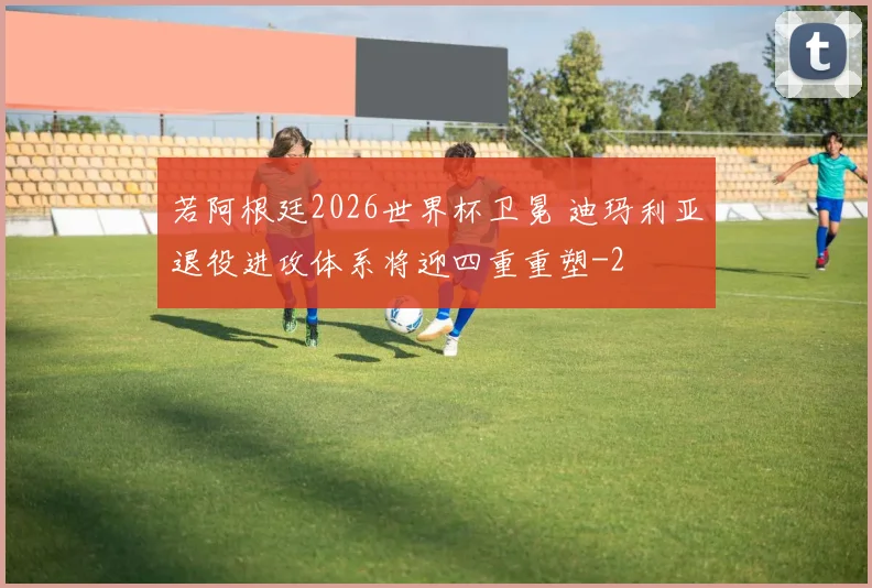 若阿根廷2026世界杯卫冕 迪玛利亚退役进攻体系将迎四重重塑