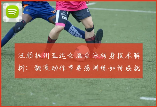 汪顺杭州亚运会混合泳转身技术解析：翻滚动作节奏感训练如何成就金牌