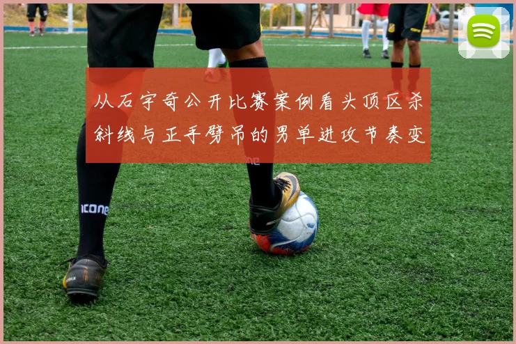 从石宇奇公开比赛案例看头顶区杀斜线与正手劈吊的男单进攻节奏变化