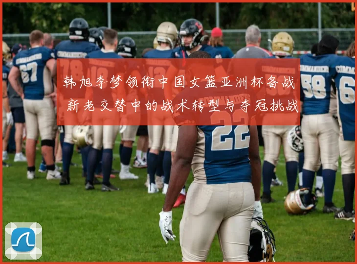 韩旭李梦领衔中国女篮亚洲杯备战 新老交替中的战术转型与夺冠挑战