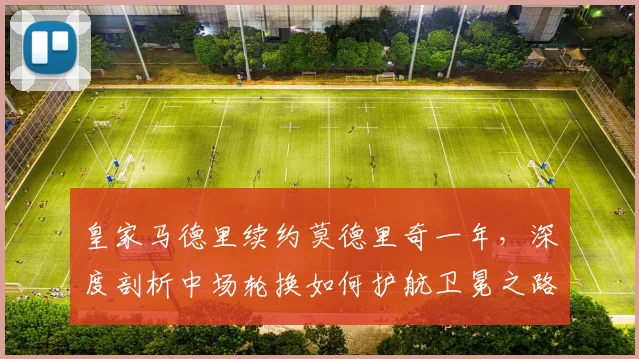 皇家马德里续约莫德里奇一年，深度剖析中场轮换如何护航卫冕之路