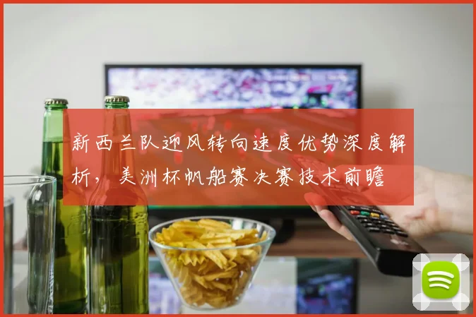 新西兰队迎风转向速度优势深度解析，美洲杯帆船赛决赛技术前瞻