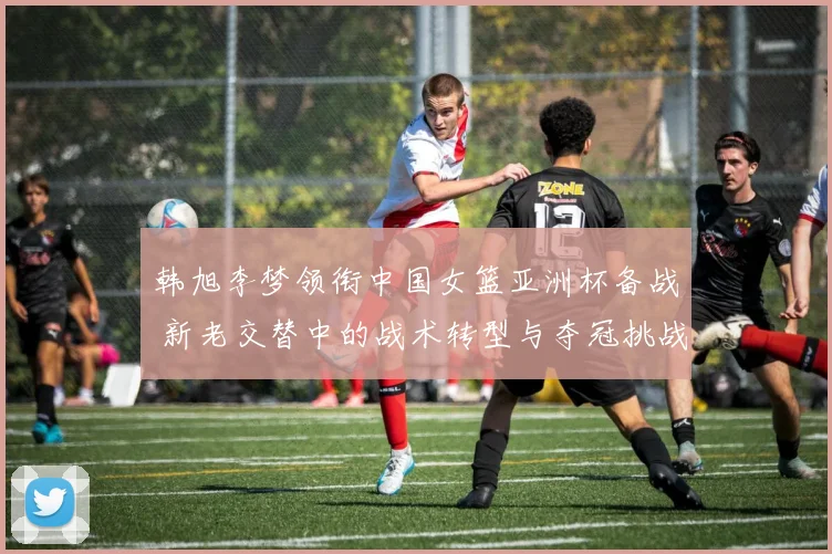 韩旭李梦领衔中国女篮亚洲杯备战 新老交替中的战术转型与夺冠挑战