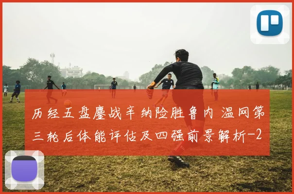 历经五盘鏖战辛纳险胜鲁内 温网第三轮后体能评估及四强前景解析