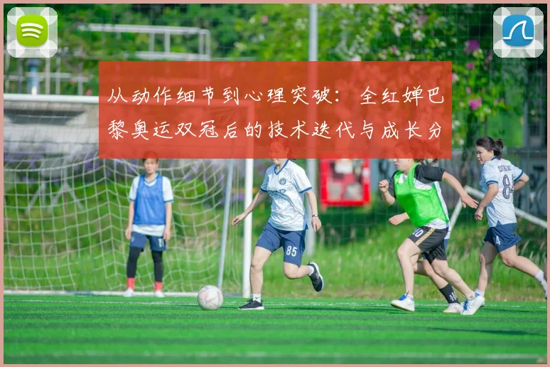 从动作细节到心理突破：全红婵巴黎奥运双冠后的技术迭代与成长分析