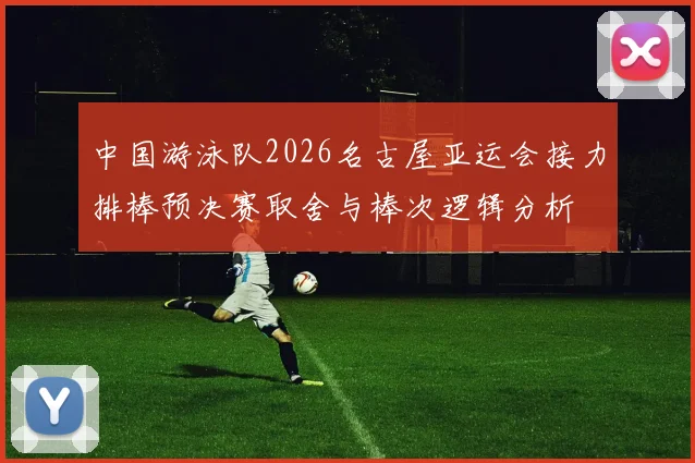 中国游泳队2026名古屋亚运会接力排棒预决赛取舍与棒次逻辑分析