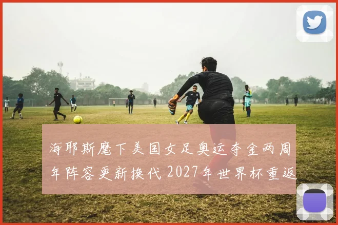 海耶斯麾下美国女足奥运夺金两周年阵容更新换代 2027年世界杯重返巅峰之路