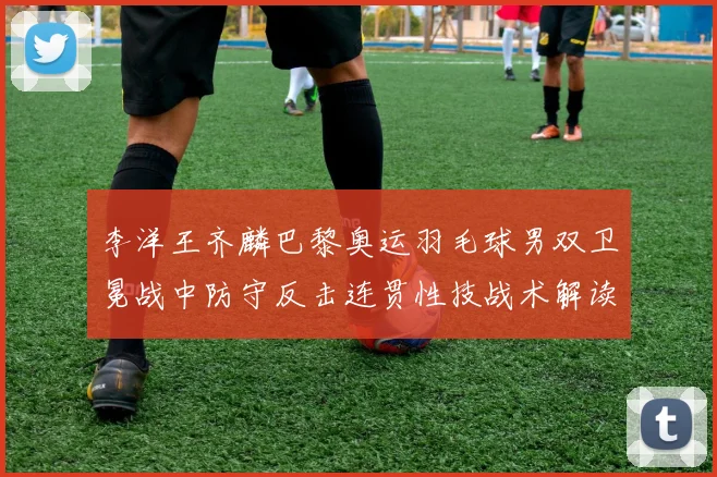 李洋王齐麟巴黎奥运羽毛球男双卫冕战中防守反击连贯性技战术解读