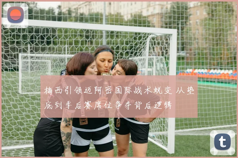 梅西引领迈阿密国际战术蜕变 从垫底到季后赛席位争夺背后逻辑