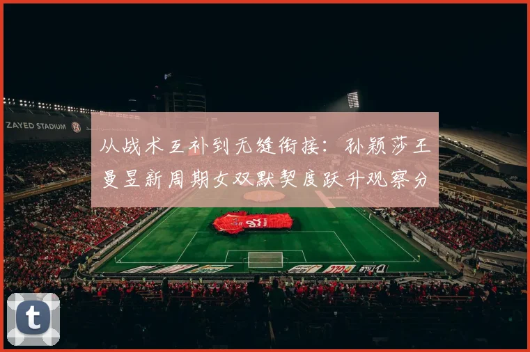从战术互补到无缝衔接：孙颖莎王曼昱新周期女双默契度跃升观察分析