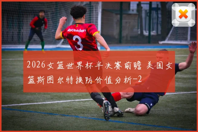 2026女篮世界杯半决赛前瞻 美国女篮斯图尔特换防价值分析