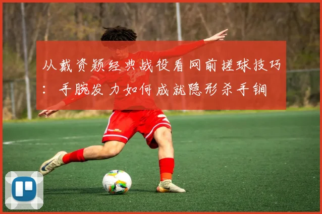 从戴资颖经典战役看网前搓球技巧：手腕发力如何成就隐形杀手锏