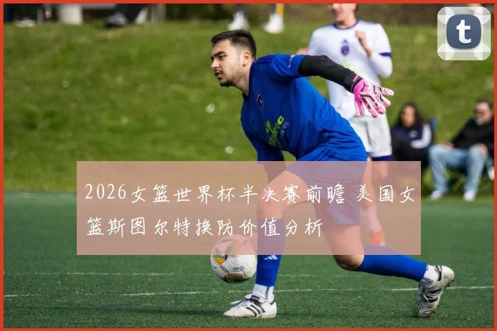 2026女篮世界杯半决赛前瞻 美国女篮斯图尔特换防价值分析