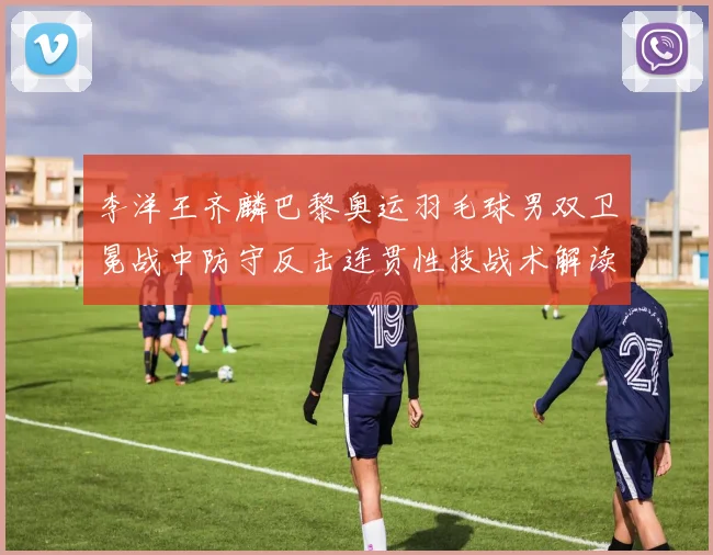 李洋王齐麟巴黎奥运羽毛球男双卫冕战中防守反击连贯性技战术解读