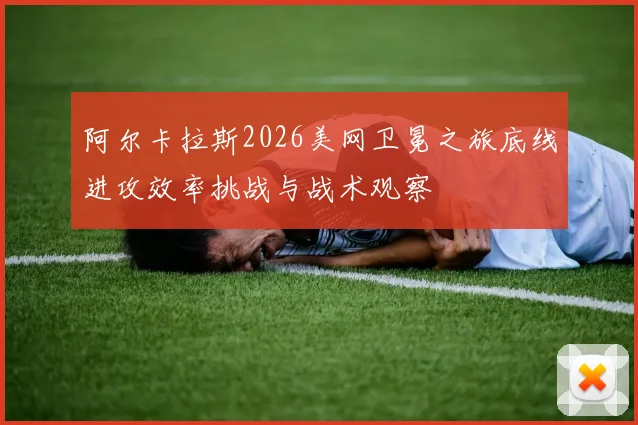 阿尔卡拉斯2026美网卫冕之旅底线进攻效率挑战与战术观察
