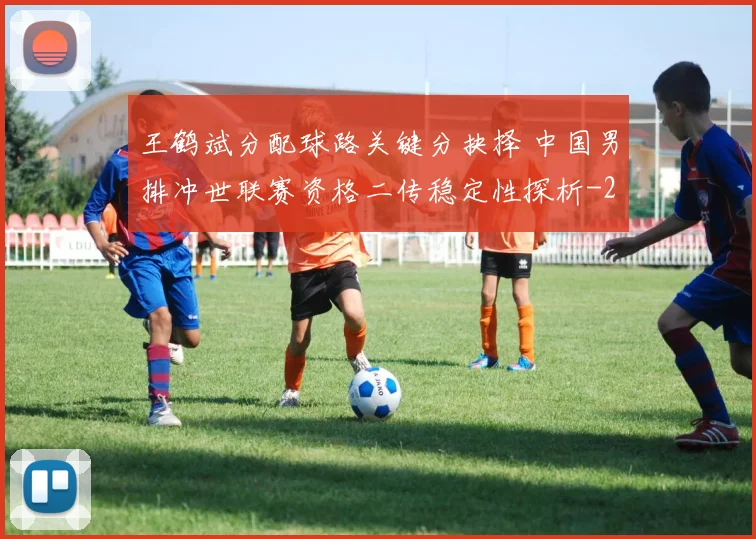 王鹤斌分配球路关键分抉择 中国男排冲世联赛资格二传稳定性探析