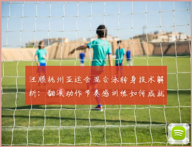 汪顺杭州亚运会混合泳转身技术解析：翻滚动作节奏感训练如何成就金牌