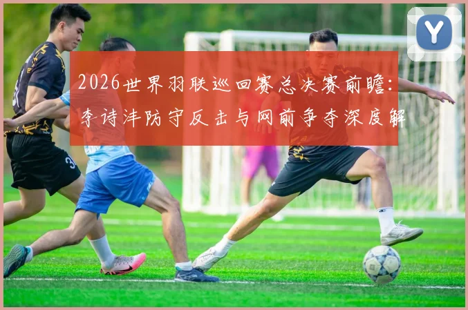 2026世界羽联巡回赛总决赛前瞻：李诗沣防守反击与网前争夺深度解析