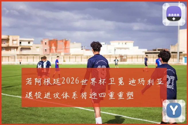 若阿根廷2026世界杯卫冕 迪玛利亚退役进攻体系将迎四重重塑