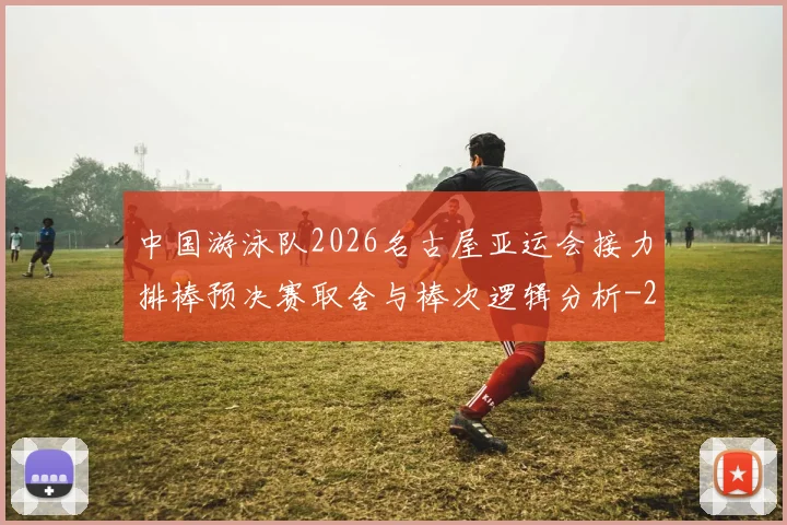 中国游泳队2026名古屋亚运会接力排棒预决赛取舍与棒次逻辑分析