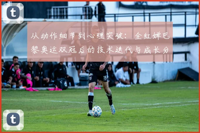 从动作细节到心理突破：全红婵巴黎奥运双冠后的技术迭代与成长分析