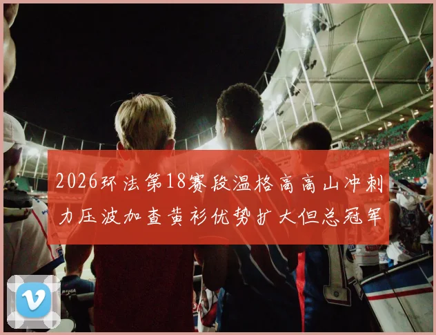 2026环法第18赛段温格高高山冲刺力压波加查黄衫优势扩大但总冠军仍有变数