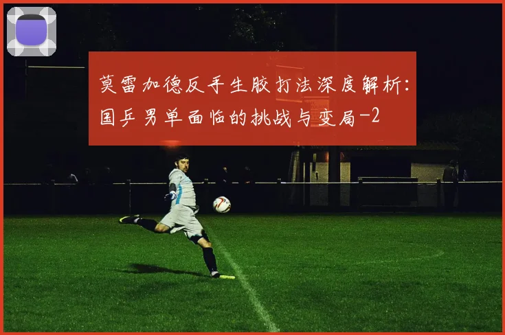 莫雷加德反手生胶打法深度解析:国乒男单面临的挑战与变局