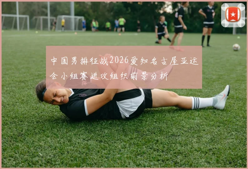 中国男排征战2026爱知名古屋亚运会小组赛进攻组织前景分析