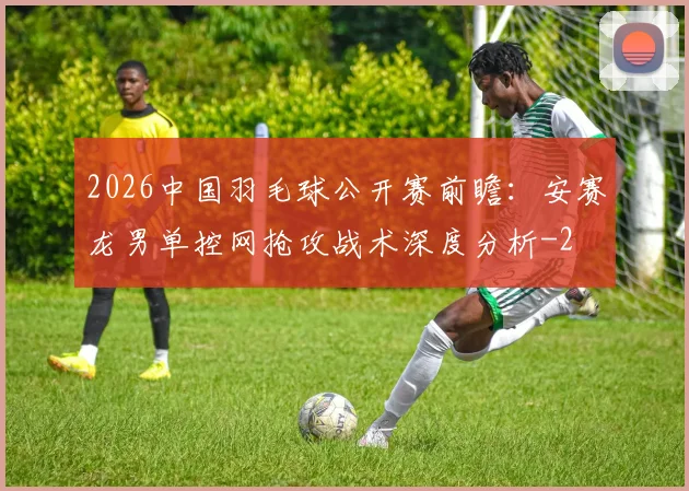 2026中国羽毛球公开赛前瞻:安赛龙男单控网抢攻战术深度分析
