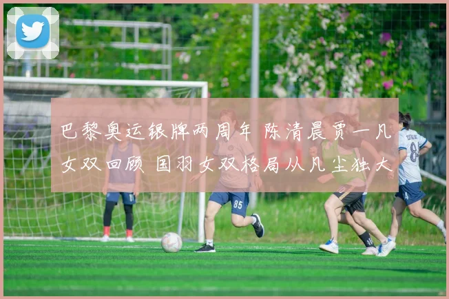 巴黎奥运银牌两周年 陈清晨贾一凡女双回顾 国羽女双格局从凡尘独大到群芳竞逐的蜕变