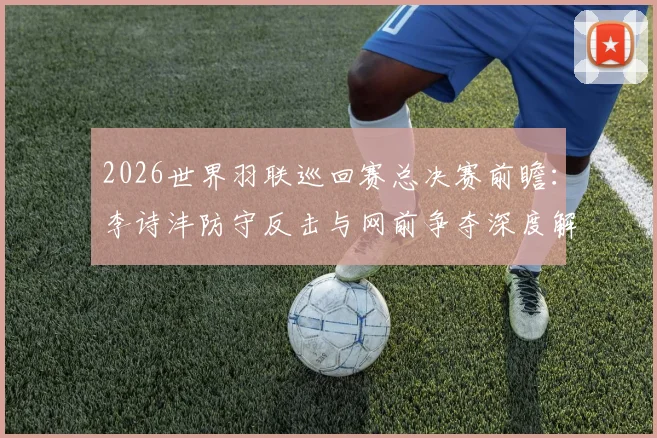 2026世界羽联巡回赛总决赛前瞻：李诗沣防守反击与网前争夺深度解析