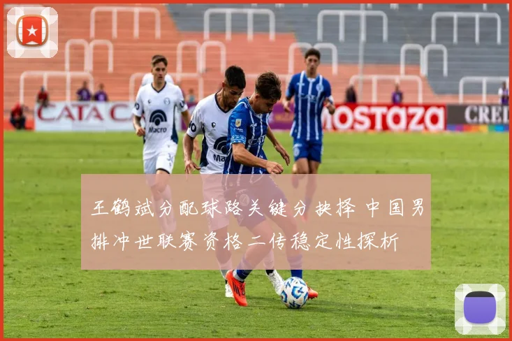 王鹤斌分配球路关键分抉择 中国男排冲世联赛资格二传稳定性探析