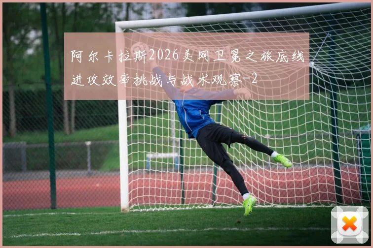 阿尔卡拉斯2026美网卫冕之旅底线进攻效率挑战与战术观察