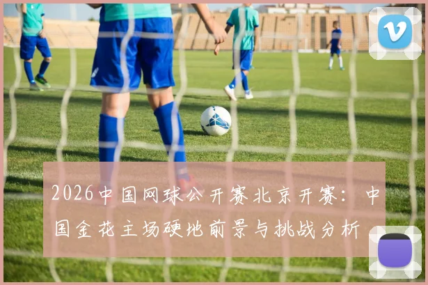 2026中国网球公开赛北京开赛：中国金花主场硬地前景与挑战分析