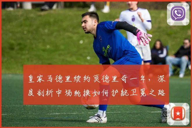 皇家马德里续约莫德里奇一年,深度剖析中场轮换如何护航卫冕之路